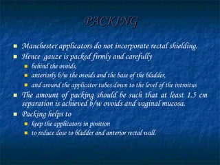 PACKING Manchester applicators do not incorporate rectal shielding.  Hence  gauze is packed firmly and carefully behind the ovoids, anteriorly b/w the ovoids and the base of the bladder, and around the applicator tubes down to the level of the introitus   The amount of packing   should be such that at least 1.5 cm separation is achieved b/w ovoids and vaginal mucosa. Packing helps to  keep the applicators in position to reduce dose to bladder and anterior rectal wall.  