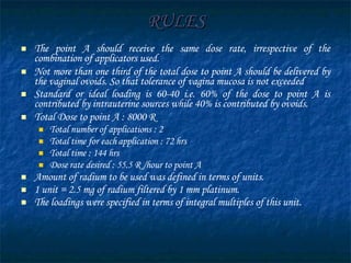 RULES The point A should receive the same dose rate, irrespective of the combination of applicators used. Not more than one third of the total dose to point A should be delivered by the vaginal ovoids. So that tolerance of vagina mucosa is not exceeded  Standard or ideal loading is 60-40 i.e. 60% of the dose to point A is contributed by intrauterine sources while 40% is contributed by ovoids. Total Dose to point A : 8000 R Total number of applications : 2 Total time for each application : 72 hrs Total time : 144 hrs Dose rate desired : 55.5 R /hour to point A Amount of radium to be used was defined in terms of units.  1 unit = 2.5 mg of radium filtered by 1 mm platinum.  The loadings were specified in terms of integral multiples of this unit. 