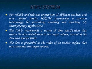 ICRU SYSTEM   For reliable and relevant comparison of different methods and their clinical results ICRU38 recommends a common terminology for prescribing recording and reporting I/C Brachytherapy applications. The ICRU recommends a system of dose specification that relates the dose distribution to the target volume, instead of the dose to a specific point  The dose is prescribed as the value of an isodose surface that just surrounds the target volume.  