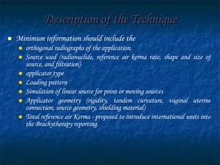 Description of the Technique Minimum information should include the  orthogonal radiographs of the application. Source used (radionuclide, reference air kerma rate, shape and size of source, and filtration) applicator type Loading pattern Simulation of linear source for point or moving sources Applicator geometry (rigidity, tandem curvature, vaginal uterine connection, source geometry, shielding material) Total reference air Kerma - proposed to introduce international units into the Brachytherapy reporting. 