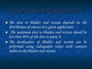 DOSE AT REFERENCE POINTS The dose to bladder and rectum depends on the distribution of sources in a given application. The maximum dose to bladder and rectum should be less than 80% of the dose to point A The localization of bladder and rectum can be performed using radiographs taken with contrast media in the bladder and rectum.  
