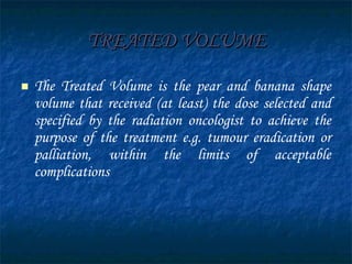 TREATED VOLUME The Treated Volume is the pear and banana shape volume that received (at least) the dose selected and specified by the radiation oncologist to achieve the purpose of the treatment e.g. tumour eradication or palliation, within the limits of acceptable complications 
