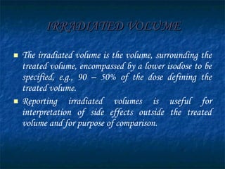 IRRADIATED VOLUME The irradiated volume is the volume, surrounding the treated volume, encompassed by a lower isodose to be specified, e.g., 90 – 50% of the dose defining the treated volume.  Reporting irradiated volumes is useful for interpretation of side effects outside the treated volume and for purpose of comparison. 