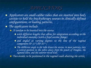 APPLICATORS Applicators are small-caliber tubes that are inserted into body cavities to hold the brachytherapy sources in clinically defined configurations, or loading patterns. The applicators include  A tandem to be inserted into the uterus  with different lengths that allow for adaptation according to the individual anatomy (with a fixed uterine flange)  and angled at varying degrees to the line of the vaginal component (0°,15°,30°,45° )  The deliberate angle in the tube draws the uterus, in most patients, into a central position in the pelvis away from the pouch of Douglas, the sigmoid colon, and the anterior rectal wall. Two ovoids, to be positioned in the vaginal vault abutting the cervix. 