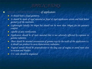 APPLICATORS IDEAL CHARACTERISTICS   of applicators It should have a fixed geometry. It should be made of rigid material as fixed & rigid applicators attain and hold better geometry of the insertions Lightweight (ideally 50- 60gm but should not be more than 100gm) for the patient's comfort capable of easy sterilization.  Applicators should be of inert material that is not adversely affected by exposure to gamma radiation. There should be minimal attenuation of gamma rays by the walls of the applicators i.e. it should not produce its own characteristic radiations Vaginal ovoids should be perpendicular to the long axis of vagina to avoid more dose to rectum and bladder. I.U. tube should be angulated 