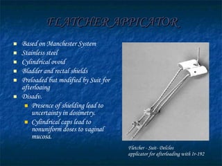 FLATCHER APPICATOR Based on Manchester System Stainless steel  Cylindrical ovoid Bladder and rectal shields Preloaded but modified by Suit for afterloaing Disadv. Presence of shielding lead to uncertainty in dosimetry. Cylindrical caps lead to nonuniform doses to vaginal mucosa. Fletcher - Suit- Delclos applicator for afterloading with Ir-192 