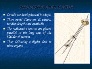 HENSCHKE APPLICATOR Ovoids are hemispherical in shape. Three ovoid diameters & various tandem lengths are available The radioactive sources are placed parallel to the long axis of the bladder & rectum  Thus delivering a higher dose to these organs 
