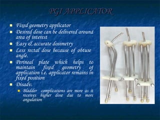 PGI APPLICATOR Fixed geometry applicator Desired dose can be delivered around area of interest Easy & accurate dosimetry Less rectal dose because of obtuse  angle. Perineal plate which helps to maintain fixed geometry of application i.e. applicator remains in fixed position Disadv. Bladder  complications are more as it receives higher dose due to more angulation 