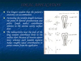 IDEAL APPLICATION Use longest tandem that the patient's anatomy can accommodate. Increasing the tandem length increases the point B (lateral parametrium and pelvic lymph nodes) contribution relative to the uterine cavity surface dose The radioactivity near the ends of the long tandem contributes little to the surface dose (because of inverse-square law), whereas each tandem segment makes roughly equal contributions to points remote from the applicator. 