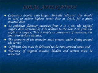 IDEAL APPLICATION Colpostats /ovoids with largest clinically indicated  dia. should be used to deliver highest tumor dose at depth, for a given mucosal dose.  As colpostat diameter increases from 2 to 3 cm, the vaginal surface dose decreases by 35% relative to the dose 2 cm from the applicator surface; This is simply a consequence of increasing the source-to-surface distance.  The geometry of the insertion must prevent under dosing around the cervix; Sufficient dose must be delivered to the Para cervical areas; and Tolerance of vaginal mucosa, bladder and rectum must be respected. 