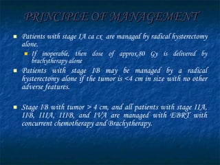 PRINCIPLE OF MANAGEMENT Patients with stage IA ca cx  are managed by radical hysterectomy alone.  If inoperable, then dose of approx.80 Gy is delivered by brachytherapy alone Patients with stage IB may be managed by a radical hysterectomy alone if the tumor is <4 cm in size with no other adverse features.  Stage IB with tumor > 4 cm, and all patients with stage IIA, IIB, IIIA, IIIB, and IVA are managed with EBRT with concurrent chemotherapy and Brachytherapy. 