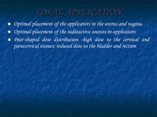 IDEAL APPLICATION Optimal placement of the applicators in the uterus and vagina. Optimal placement of the radioactive sources in applicators Pear-shaped dose distribution -high dose to the cervical and paracervical tissues; reduced dose to the bladder and rectum 
