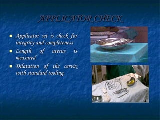 APPLICATOR CHECK Applicator set is check for integrity and completeness Length of uterus is measured Dilatation of the cervix with standard tooling. 