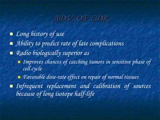 ADV. OF LDR Long history of use Ability to predict rate of late complications Radio biologically superior as  Improves chances of catching tumors in sensitive phase of cell cycle Favorable dose-rate effect on repair of normal tissues Infrequent replacement and calibration of sources because of long isotope half-life 