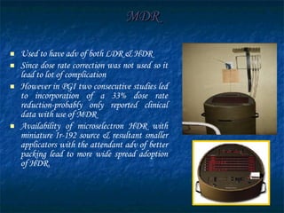 MDR Used to have adv of both LDR & HDR Since dose rate correction was not used so it lead to lot of complication However in PGI two consecutive studies led to incorporation of a 33% dose rate reduction-probably only reported clinical data with use of MDR Availability of microselectron HDR with miniature Ir-192 source & resultant smaller applicators with the attendant adv of better packing lead to more wide spread adoption of HDR. 