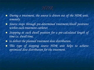 HDR During a treatment, the source is driven out of the HDR unit, remotely. Source steps through pre-determined treatment/dwell positions within each treatment catheter, Stopping at each dwell position for a pre-calculated length of time i.e. dwell time, to deliver the planned treatment dose distribution. This type of stepping source HDR unit helps to achieve optimized dose distribution for the treatment. 