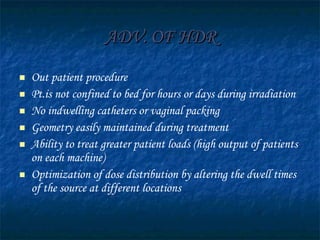 ADV. OF HDR Out patient procedure Pt.is not confined to bed for hours or days during irradiation No indwelling catheters or vaginal packing Geometry easily maintained during treatment Ability to treat greater patient loads (high output of patients on each machine)  Optimization of dose distribution by altering the dwell times of the source at different locations 