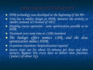 PDR BRACHYTHERAPY PDR technology was developed at the beginning of the 90's  Unit has a similar design as HDR, however the activity is smaller (around 1Ci instead of 10Ci) Stepping source operation - same optimization possible as in HDR Treatment over same time as LDR treatment  The biologic effect mimics LDR, and the dose optimization mimics HDR.   In-patient treatment: hospitalization required Source steps out for about 10 minutes per hour and then retracts. Repeats this every hour to deliver mini fractions (‘pulses’) of about 1Gy 