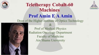Teletherapy Cobalt-60
Machines
Prof Amin E AAmin
Dean of the Higher Institute of Optics Technology
&
Prof of Medical Physics
Radiation Oncology Department
Faculty of Medicine
Ain Shams University
 