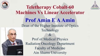 Teletherapy Cobalt-60
Machines Vs Linear Accelerator
Prof Amin E AAmin
Dean of the Higher Institute of Optics
Technology
&
Prof of Medical Physics
Radiation Oncology Department
Faculty of Medicine
Ain Shams University
 