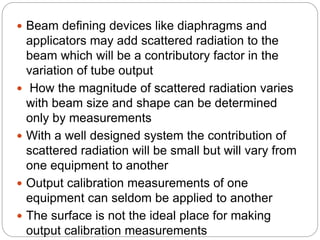  Beam defining devices like diaphragms and
applicators may add scattered radiation to the
beam which will be a contributory factor in the
variation of tube output
 How the magnitude of scattered radiation varies
with beam size and shape can be determined
only by measurements
 With a well designed system the contribution of
scattered radiation will be small but will vary from
one equipment to another
 Output calibration measurements of one
equipment can seldom be applied to another
 The surface is not the ideal place for making
output calibration measurements
 