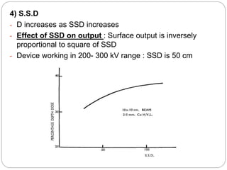 4) S.S.D
- D increases as SSD increases
- Effect of SSD on output : Surface output is inversely
proportional to square of SSD
- Device working in 200- 300 kV range : SSD is 50 cm
 