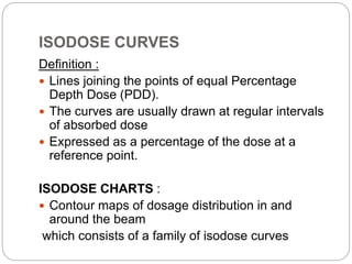 ISODOSE CURVES
Definition :
 Lines joining the points of equal Percentage
Depth Dose (PDD).
 The curves are usually drawn at regular intervals
of absorbed dose
 Expressed as a percentage of the dose at a
reference point.
ISODOSE CHARTS :
 Contour maps of dosage distribution in and
around the beam
which consists of a family of isodose curves
 