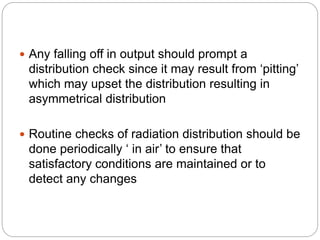  Any falling off in output should prompt a
distribution check since it may result from ‘pitting’
which may upset the distribution resulting in
asymmetrical distribution
 Routine checks of radiation distribution should be
done periodically ‘ in air’ to ensure that
satisfactory conditions are maintained or to
detect any changes
 