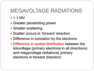 MEGAVOLTAGE RADIATIONS
 > 1 MV
 Greater penetrating power
 Smaller scattering
 Scatter occurs in ‘forward’ direction
 Difference in ionization by the electrons
 Difference in spatial distribution between the
kilovoltage (primary electrons in all directions)
and megavoltage radiations( primary
electrons in forward direction)
 
