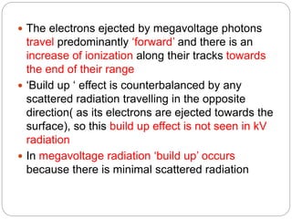  The electrons ejected by megavoltage photons
travel predominantly ‘forward’ and there is an
increase of ionization along their tracks towards
the end of their range
 ‘Build up ‘ effect is counterbalanced by any
scattered radiation travelling in the opposite
direction( as its electrons are ejected towards the
surface), so this build up effect is not seen in kV
radiation
 In megavoltage radiation ‘build up’ occurs
because there is minimal scattered radiation
 
