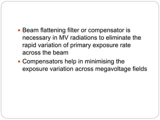  Beam flattening filter or compensator is
necessary in MV radiations to eliminate the
rapid variation of primary exposure rate
across the beam
 Compensators help in minimising the
exposure variation across megavoltage fields
 