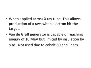 • When applied across X ray tube. This allows
production of x rays when electron hit the
target.
• Van de Graff generator is capable of reaching
energy of 10 MeV but limited by insulation by
size . Not used due to cobalt 60 and linacs.
 