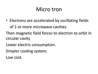Micro tron
• Electrons are accelerated by oscillating fields
of 1 or more microwave cavities.
Then magnetic field forces to electron to orbit in
circular cavity
Lower electric consumption.
Simpler cooling system.
Low cost.
 