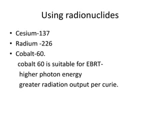 Using radionuclides
• Cesium-137
• Radium -226
• Cobalt-60.
cobalt 60 is suitable for EBRT-
higher photon energy
greater radiation output per curie.
 