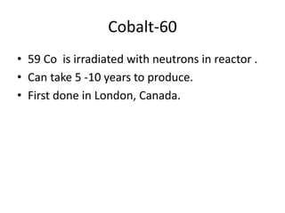 Cobalt-60
• 59 Co is irradiated with neutrons in reactor .
• Can take 5 -10 years to produce.
• First done in London, Canada.
 