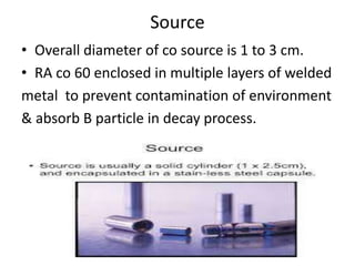 Source
• Overall diameter of co source is 1 to 3 cm.
• RA co 60 enclosed in multiple layers of welded
metal to prevent contamination of environment
& absorb B particle in decay process.
•
 