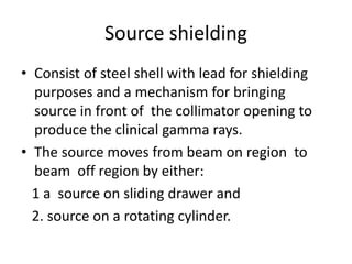 Source shielding
• Consist of steel shell with lead for shielding
purposes and a mechanism for bringing
source in front of the collimator opening to
produce the clinical gamma rays.
• The source moves from beam on region to
beam off region by either:
1 a source on sliding drawer and
2. source on a rotating cylinder.
 