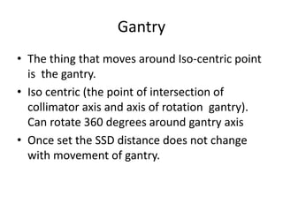 Gantry
• The thing that moves around Iso-centric point
is the gantry.
• Iso centric (the point of intersection of
collimator axis and axis of rotation gantry).
Can rotate 360 degrees around gantry axis
• Once set the SSD distance does not change
with movement of gantry.
 