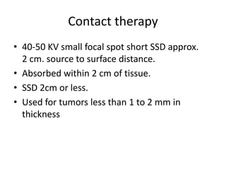 Contact therapy
• 40-50 KV small focal spot short SSD approx.
2 cm. source to surface distance.
• Absorbed within 2 cm of tissue.
• SSD 2cm or less.
• Used for tumors less than 1 to 2 mm in
thickness
 