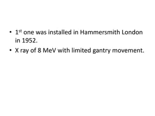 • 1st one was installed in Hammersmith London
in 1952.
• X ray of 8 MeV with limited gantry movement.
 
