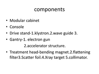 components
• Modular cabinet
• Console
• Drive stand-1.klystron.2.wave guide 3.
• Gantry-1. electron gun
2.accelerator structure.
• Treatment head-bending magnet.2.flattening
filter3.Scatter foil.4.Xray target 5.collimator.
 