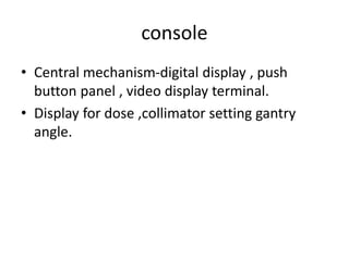 console
• Central mechanism-digital display , push
button panel , video display terminal.
• Display for dose ,collimator setting gantry
angle.
 