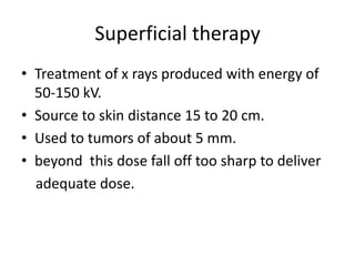 Superficial therapy
• Treatment of x rays produced with energy of
50-150 kV.
• Source to skin distance 15 to 20 cm.
• Used to tumors of about 5 mm.
• beyond this dose fall off too sharp to deliver
adequate dose.
 