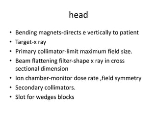 head
• Bending magnets-directs e vertically to patient
• Target-x ray
• Primary collimator-limit maximum field size.
• Beam flattening filter-shape x ray in cross
sectional dimension
• Ion chamber-monitor dose rate ,field symmetry
• Secondary collimators.
• Slot for wedges blocks
 