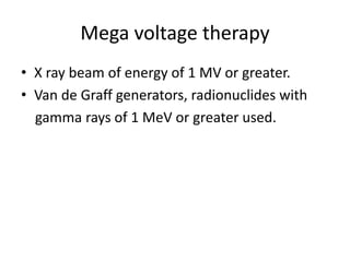 Mega voltage therapy
• X ray beam of energy of 1 MV or greater.
• Van de Graff generators, radionuclides with
gamma rays of 1 MeV or greater used.
 
