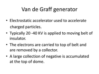 Van de Graff generator
• Electrostatic accelerator used to accelerate
charged particles.
• Typically 20 -40 KV is applied to moving belt of
insulator.
• The electrons are carried to top of belt and
are removed by a collector.
• A large collection of negative is accumulated
at the top of dome.
 