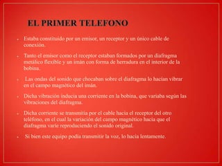 Estaba constituido por un emisor, un receptor y un único cable de
conexión.

Tanto el emisor como el receptor estaban formados por un diafragma
metálico flexible y un imán con forma de herradura en el interior de la
bobina.
Las ondas del sonido que chocaban sobre el diafragma lo hacían vibrar
en el campo magnético del imán.
Dicha vibración inducia una corriente en la bobina, que variaba según las
vibraciones del diafragma.
Dicha corriente se transmitía por el cable hacia el receptor del otro
teléfono, en el cual la variación del campo magnético hacia que el
diafragma varíe reproduciendo el sonido original.
Si bien este equipo podía transmitir la voz, lo hacia lentamente.

 