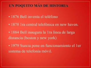 • 1876 Bell inventa el teléfono
• 1878 1ra central telefónica en new haven.
• 1884 Bell inaugura la 1ra línea de larga
distancia (boston y new york)
• 1979 Suecia pone en funcionamiento el 1er
sistema de telefonía móvil.

 