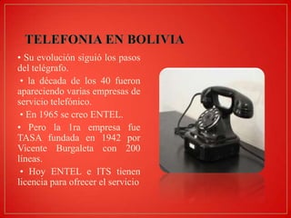 • Su evolución siguió los pasos
del telégrafo.
• la década de los 40 fueron
apareciendo varias empresas de
servicio telefónico.
• En 1965 se creo ENTEL.
• Pero la 1ra empresa fue
TASA fundada en 1942 por
Vicente Burgaleta con 200
líneas.
• Hoy ENTEL e ITS tienen
licencia para ofrecer el servicio

 