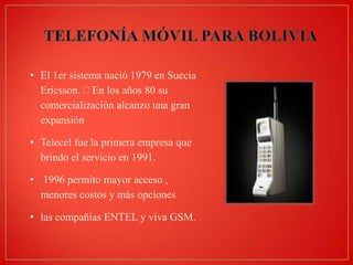 • El 1er sistema nació 1979 en Suecia
Ericsson. En los años 80 su
comercialización alcanzo una gran
expansión
• Telecel fue la primera empresa que
brindo el servicio en 1991.
• 1996 permito mayor acceso ,
menores costos y más opciones
• las compañías ENTEL y viva GSM.

 